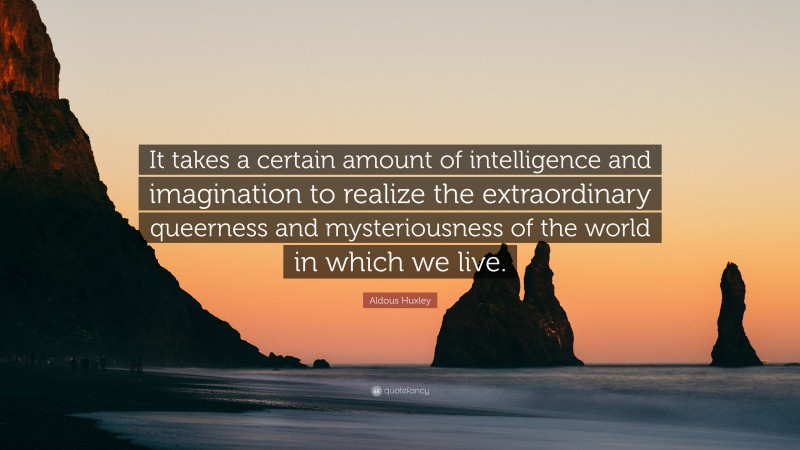 Aldous Huxley Quote: “It takes a certain amount of intelligence and imagination to realize the extraordinary queerness and mysteriousness of the world in which we live.”