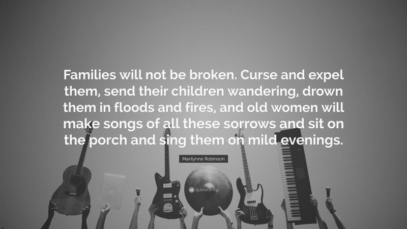 Marilynne Robinson Quote: “Families will not be broken. Curse and expel them, send their children wandering, drown them in floods and fires, and old women will make songs of all these sorrows and sit on the porch and sing them on mild evenings.”