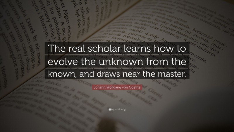 Johann Wolfgang von Goethe Quote: “The real scholar learns how to evolve the unknown from the known, and draws near the master.”