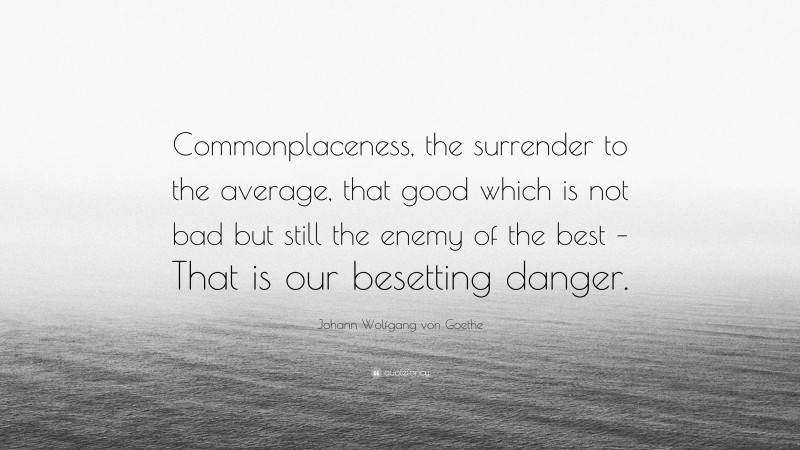 Johann Wolfgang von Goethe Quote: “Commonplaceness, the surrender to the average, that good which is not bad but still the enemy of the best – That is our besetting danger.”