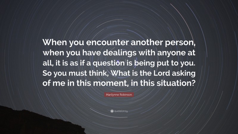 Marilynne Robinson Quote: “When you encounter another person, when you have dealings with anyone at all, it is as if a question is being put to you. So you must think, What is the Lord asking of me in this moment, in this situation?”