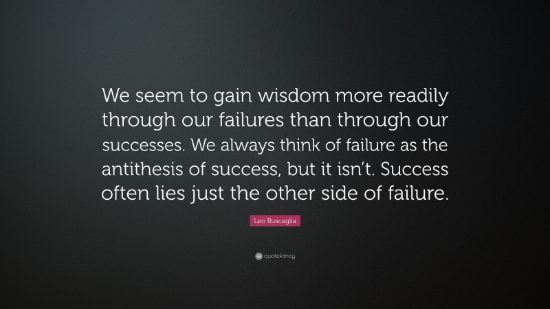 Leo Buscaglia Quote: “We seem to gain wisdom more readily through our failures than through our successes. We always think of failure as the antithesis of success, but it isn’t. Success often lies just the other side of failure.”