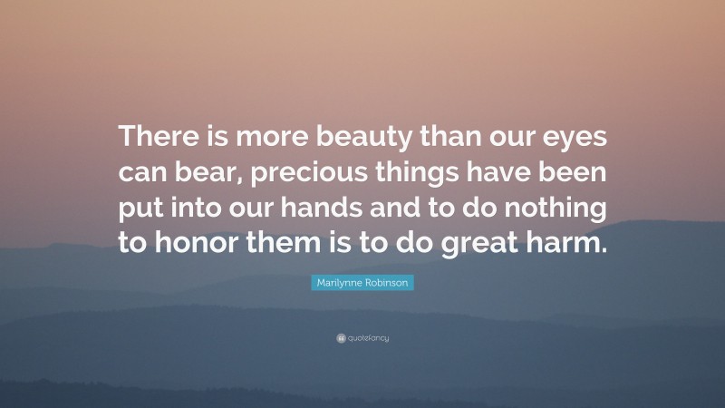Marilynne Robinson Quote: “There is more beauty than our eyes can bear, precious things have been put into our hands and to do nothing to honor them is to do great harm.”