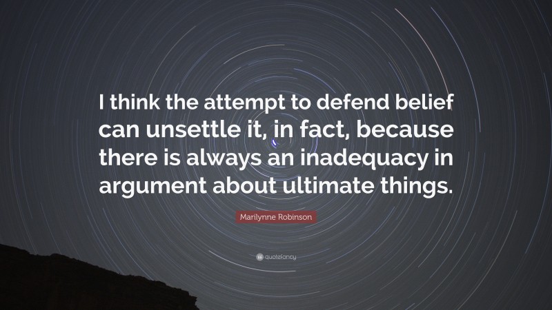 Marilynne Robinson Quote: “I think the attempt to defend belief can unsettle it, in fact, because there is always an inadequacy in argument about ultimate things.”