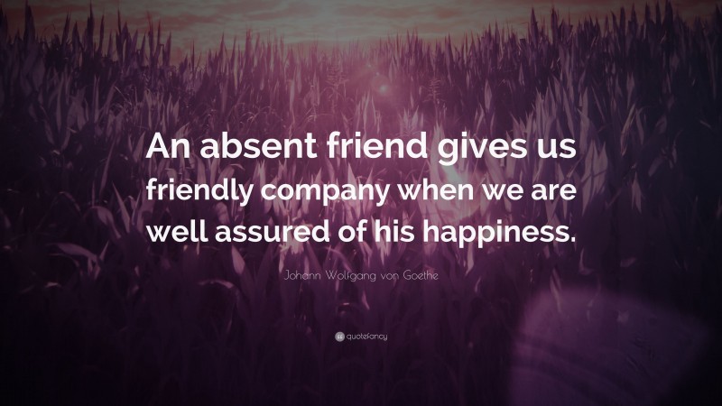 Johann Wolfgang von Goethe Quote: “An absent friend gives us friendly company when we are well assured of his happiness.”