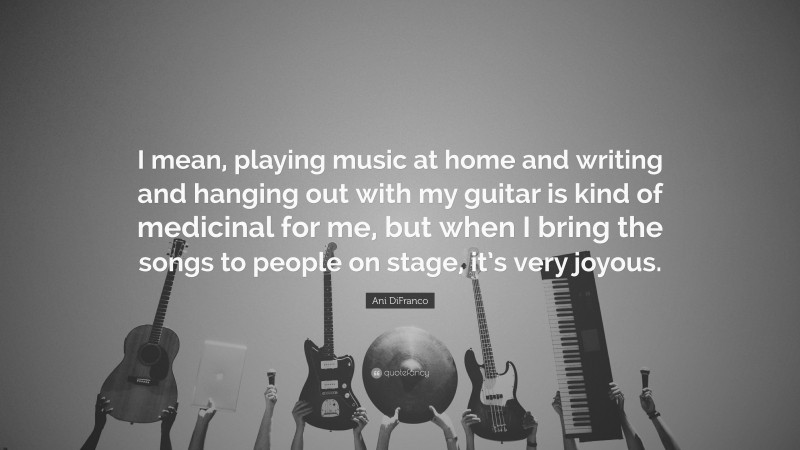 Ani DiFranco Quote: “I mean, playing music at home and writing and hanging out with my guitar is kind of medicinal for me, but when I bring the songs to people on stage, it’s very joyous.”
