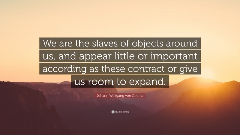 Johann Wolfgang von Goethe Quote: “We are the slaves of objects around us, and appear little or important according as these contract or give us room to expand.”