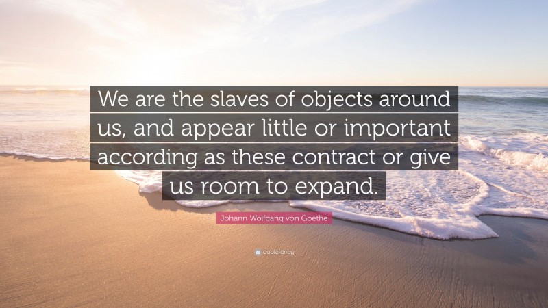 Johann Wolfgang von Goethe Quote: “We are the slaves of objects around us, and appear little or important according as these contract or give us room to expand.”
