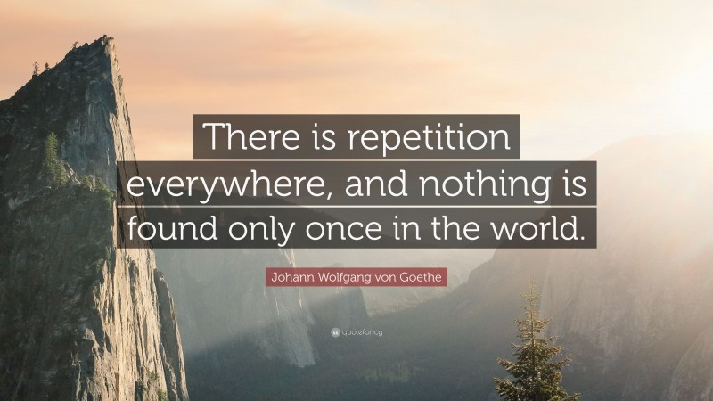 Johann Wolfgang von Goethe Quote: “There is repetition everywhere, and nothing is found only once in the world.”