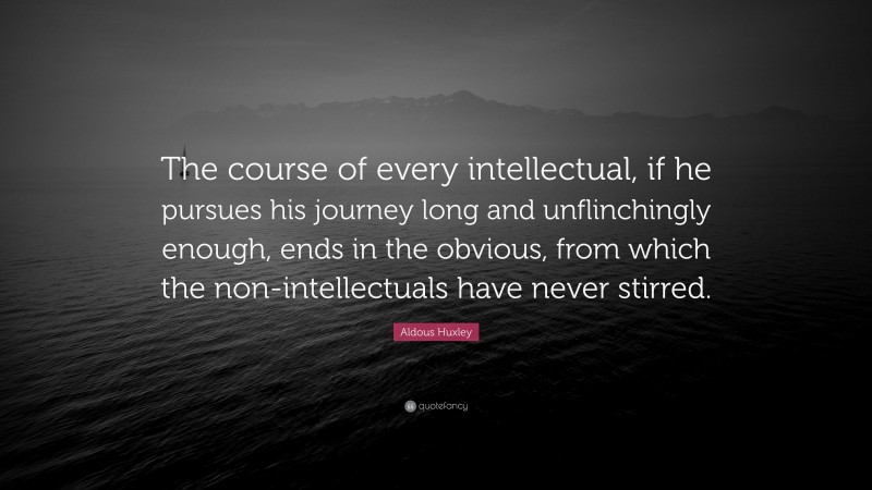 Aldous Huxley Quote: “The course of every intellectual, if he pursues his journey long and unflinchingly enough, ends in the obvious, from which the non-intellectuals have never stirred.”