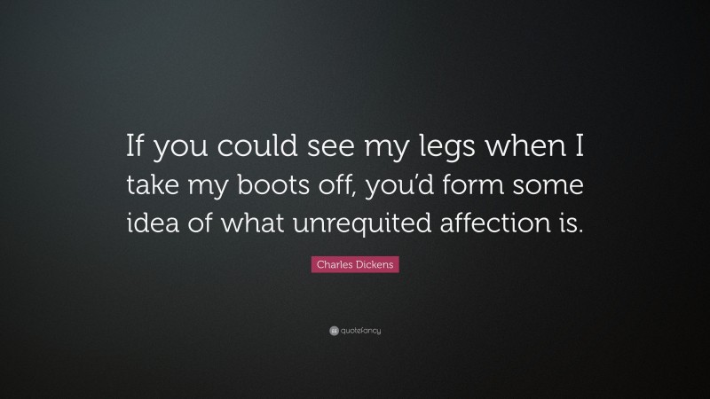 Charles Dickens Quote: “If you could see my legs when I take my boots off, you’d form some idea of what unrequited affection is.”