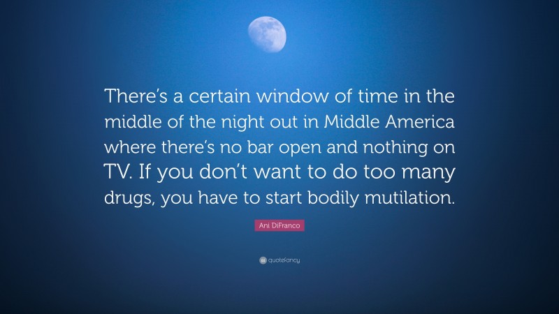 Ani DiFranco Quote: “There’s a certain window of time in the middle of the night out in Middle America where there’s no bar open and nothing on TV. If you don’t want to do too many drugs, you have to start bodily mutilation.”