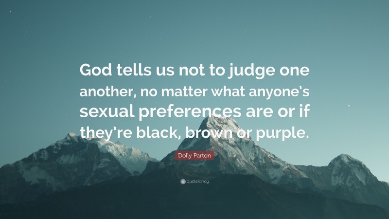 Dolly Parton Quote: “God tells us not to judge one another, no matter what anyone’s sexual preferences are or if they’re black, brown or purple.”
