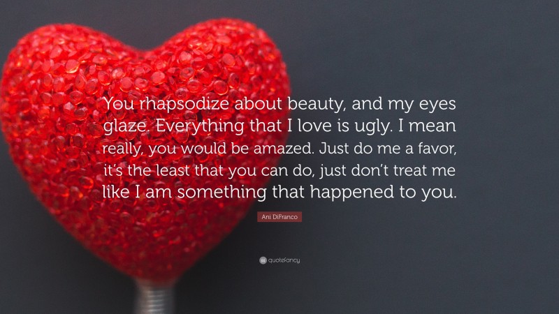 Ani DiFranco Quote: “You rhapsodize about beauty, and my eyes glaze. Everything that I love is ugly. I mean really, you would be amazed. Just do me a favor, it’s the least that you can do, just don’t treat me like I am something that happened to you.”