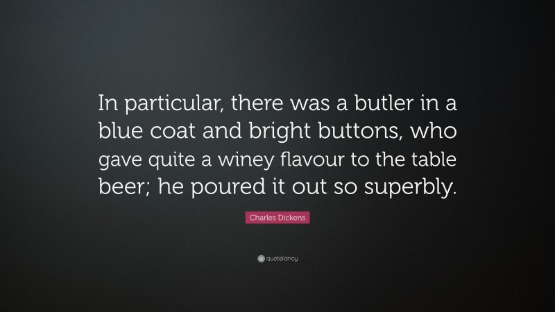 Charles Dickens Quote: “In particular, there was a butler in a blue coat and bright buttons, who gave quite a winey flavour to the table beer; he poured it out so superbly.”