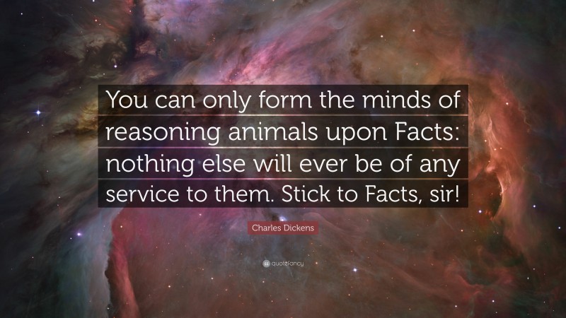 Charles Dickens Quote: “You can only form the minds of reasoning animals upon Facts: nothing else will ever be of any service to them. Stick to Facts, sir!”