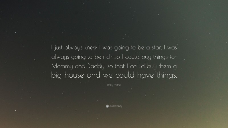 Dolly Parton Quote: “I just always knew I was going to be a star. I was always going to be rich so I could buy things for Mommy and Daddy, so that I could buy them a big house and we could have things.”