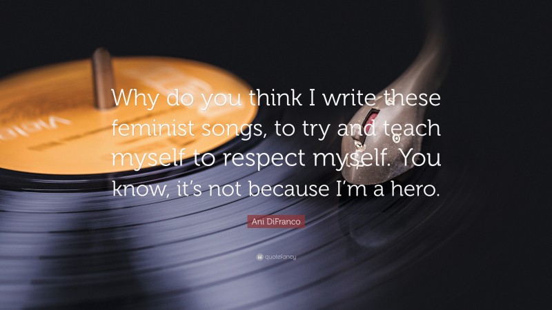 Ani DiFranco Quote: “Why do you think I write these feminist songs, to try and teach myself to respect myself. You know, it’s not because I’m a hero.”