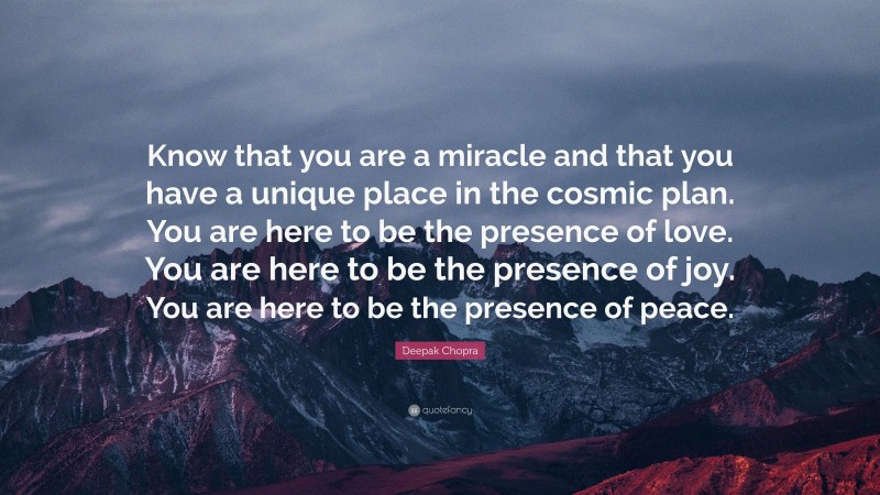Deepak Chopra Quote: “Know that you are a miracle and that you have a unique place in the cosmic plan. You are here to be the presence of love. You are here to be the presence of joy. You are here to be the presence of peace.”