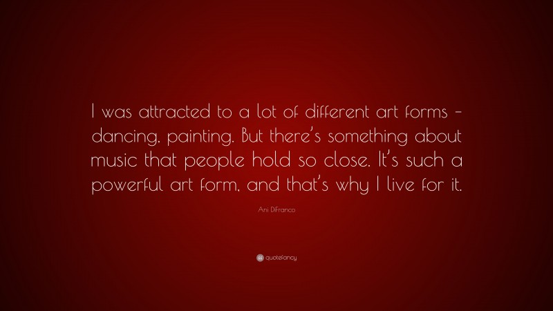 Ani DiFranco Quote: “I was attracted to a lot of different art forms – dancing, painting. But there’s something about music that people hold so close. It’s such a powerful art form, and that’s why I live for it.”
