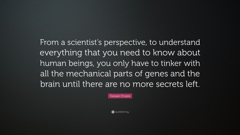 Deepak Chopra Quote: “From a scientist’s perspective, to understand everything that you need to know about human beings, you only have to tinker with all the mechanical parts of genes and the brain until there are no more secrets left.”