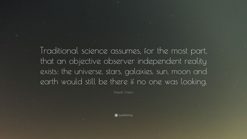 Deepak Chopra Quote: “Traditional science assumes, for the most part, that an objective observer independent reality exists; the universe, stars, galaxies, sun, moon and earth would still be there if no one was looking.”