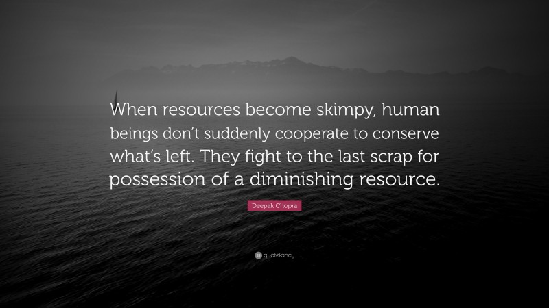 Deepak Chopra Quote: “When resources become skimpy, human beings don’t suddenly cooperate to conserve what’s left. They fight to the last scrap for possession of a diminishing resource.”