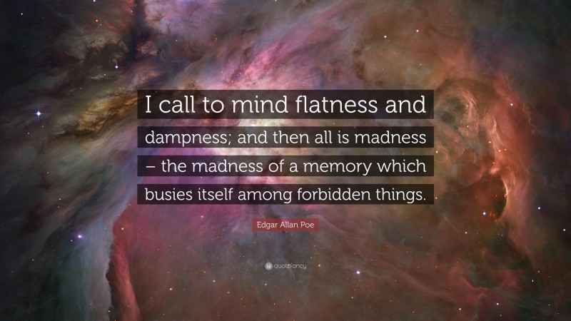 Edgar Allan Poe Quote: “I call to mind flatness and dampness; and then all is madness – the madness of a memory which busies itself among forbidden things.”