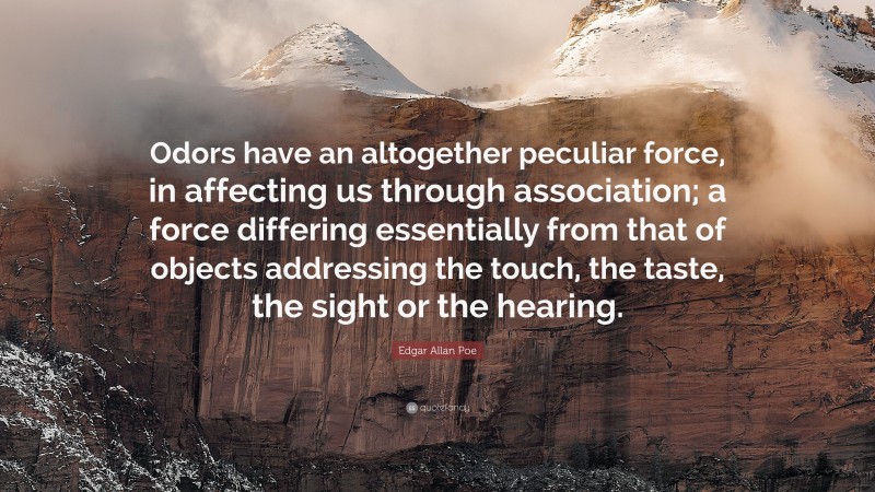 Edgar Allan Poe Quote: “Odors have an altogether peculiar force, in affecting us through association; a force differing essentially from that of objects addressing the touch, the taste, the sight or the hearing.”