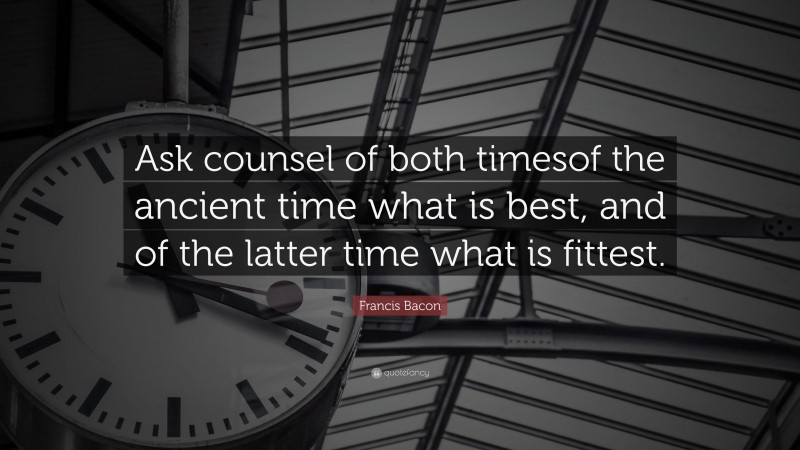Francis Bacon Quote: “Ask counsel of both timesof the ancient time what is best, and of the latter time what is fittest.”