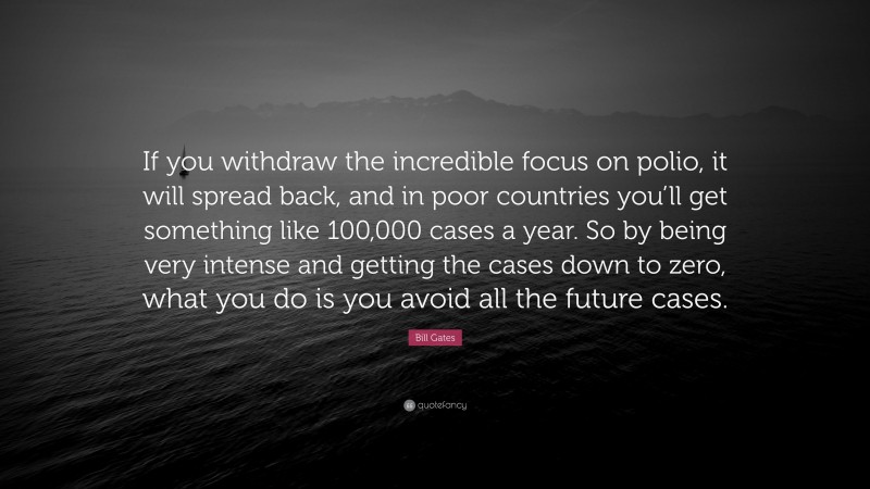 Bill Gates Quote: “If you withdraw the incredible focus on polio, it will spread back, and in poor countries you’ll get something like 100,000 cases a year. So by being very intense and getting the cases down to zero, what you do is you avoid all the future cases.”