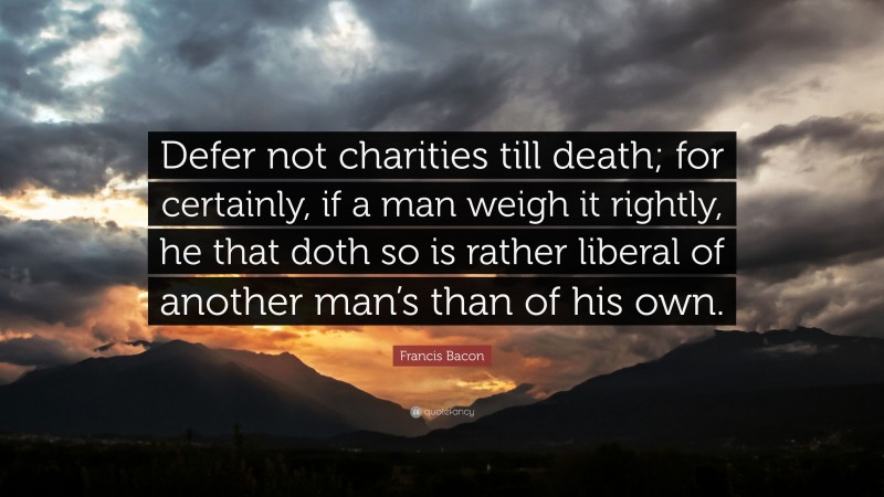 Francis Bacon Quote: “Defer not charities till death; for certainly, if a man weigh it rightly, he that doth so is rather liberal of another man’s than of his own.”