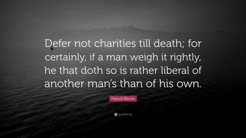 Francis Bacon Quote: “Defer not charities till death; for certainly, if a man weigh it rightly, he that doth so is rather liberal of another man’s than of his own.”
