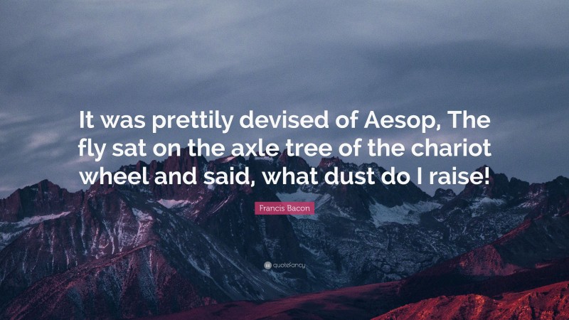 Francis Bacon Quote: “It was prettily devised of Aesop, The fly sat on the axle tree of the chariot wheel and said, what dust do I raise!”