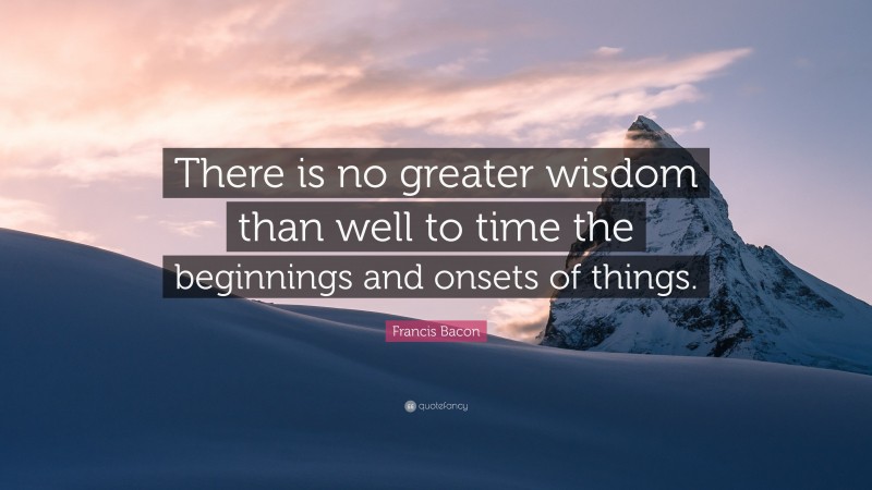 Francis Bacon Quote: “There is no greater wisdom than well to time the beginnings and onsets of things.”