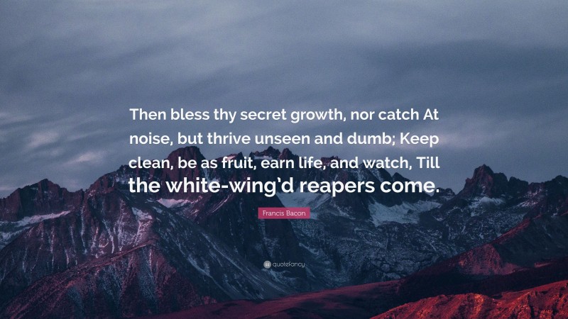 Francis Bacon Quote: “Then bless thy secret growth, nor catch At noise, but thrive unseen and dumb; Keep clean, be as fruit, earn life, and watch, Till the white-wing’d reapers come.”