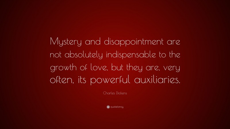 Charles Dickens Quote: “Mystery and disappointment are not absolutely indispensable to the growth of love, but they are, very often, its powerful auxiliaries.”