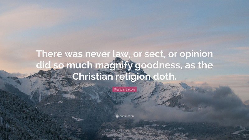 Francis Bacon Quote: “There was never law, or sect, or opinion did so much magnify goodness, as the Christian religion doth.”