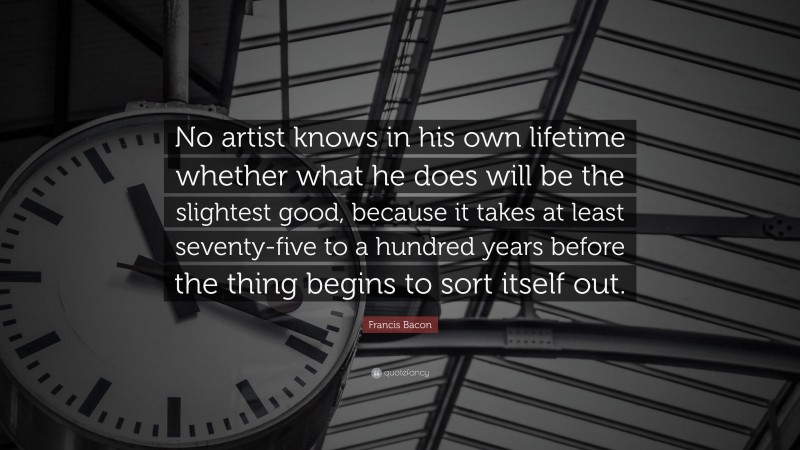 Francis Bacon Quote: “No artist knows in his own lifetime whether what he does will be the slightest good, because it takes at least seventy-five to a hundred years before the thing begins to sort itself out.”