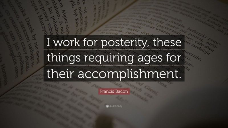 Francis Bacon Quote: “I work for posterity, these things requiring ages for their accomplishment.”