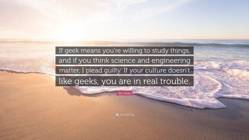 Bill Gates Quote: “If geek means you’re willing to study things, and if you think science and engineering matter, I plead guilty. If your culture doesn’t like geeks, you are in real trouble.”
