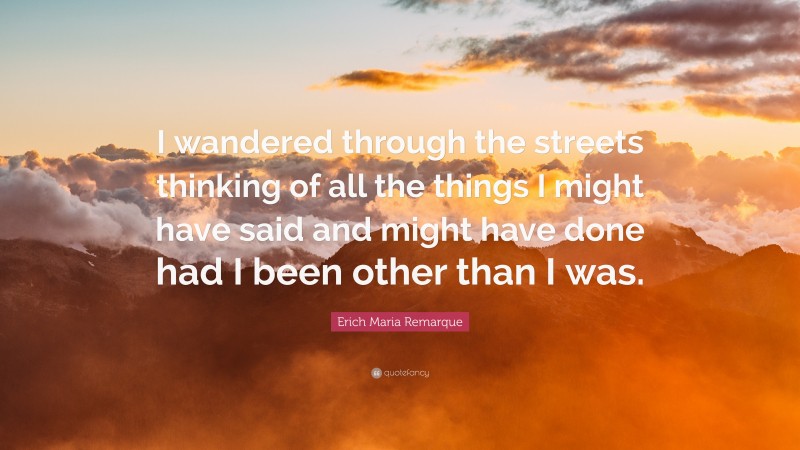 Erich Maria Remarque Quote: “I wandered through the streets thinking of all the things I might have said and might have done had I been other than I was.”
