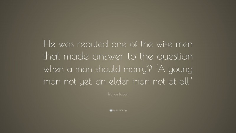 Francis Bacon Quote: “He was reputed one of the wise men that made answer to the question when a man should marry? ‘A young man not yet, an elder man not at all.’”