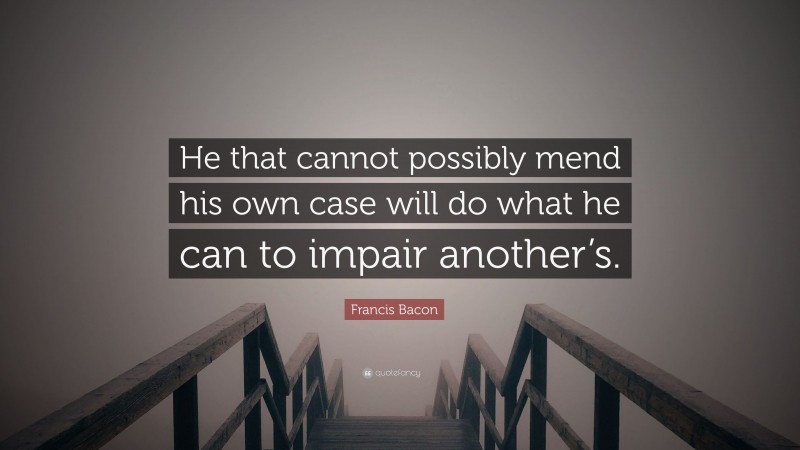 Francis Bacon Quote: “He that cannot possibly mend his own case will do what he can to impair another’s.”