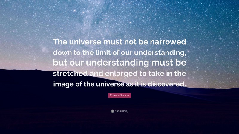Francis Bacon Quote: “The universe must not be narrowed down to the limit of our understanding, but our understanding must be stretched and enlarged to take in the image of the universe as it is discovered.”