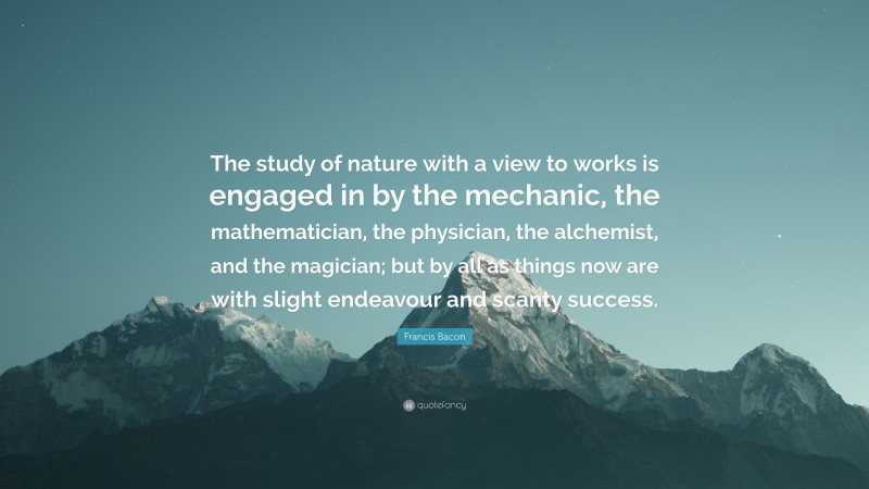 Francis Bacon Quote: “The study of nature with a view to works is engaged in by the mechanic, the mathematician, the physician, the alchemist, and the magician; but by all as things now are with slight endeavour and scanty success.”