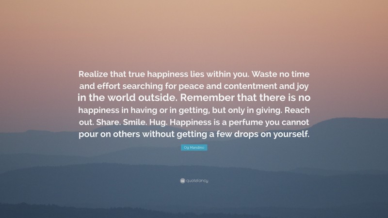 Og Mandino Quote: “Realize that true happiness lies within you. Waste no time and effort searching for peace and contentment and joy in the world outside. Remember that there is no happiness in having or in getting, but only in giving. Reach out. Share. Smile. Hug. Happiness is a perfume you cannot pour on others without getting a few drops on yourself.”