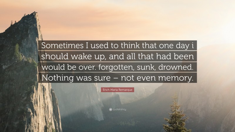 Erich Maria Remarque Quote: “Sometimes I used to think that one day i should wake up, and all that had been would be over. forgotten, sunk, drowned. Nothing was sure – not even memory.”