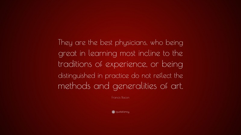 Francis Bacon Quote: “They are the best physicians, who being great in learning most incline to the traditions of experience, or being distinguished in practice do not reflect the methods and generalities of art.”