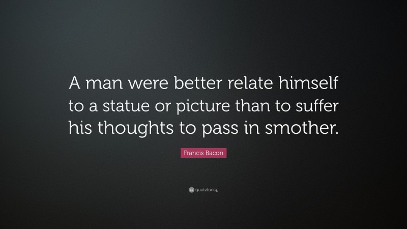 Francis Bacon Quote: “A man were better relate himself to a statue or picture than to suffer his thoughts to pass in smother.”